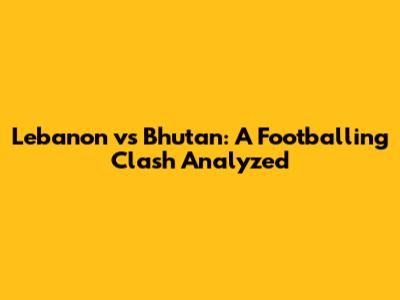 Lebanon vs Bhutan: A Footballing Clash Analyzed