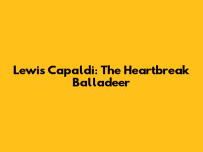 Lewis Capaldi: The Heartbreak Balladeer