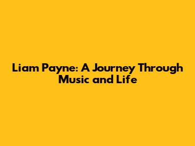 Liam Payne: A Journey Through Music and Life