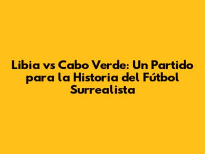 Libia vs Cabo Verde: Un Partido para la Historia del Fútbol Surrealista