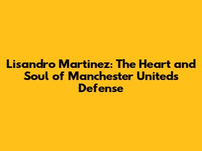 Lisandro Martinez: The Heart and Soul of Manchester United's Defense