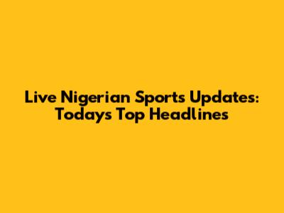 Live Nigerian Sports Updates: Today's Top Headlines