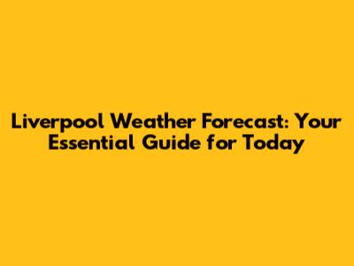 Liverpool Weather Forecast: Your Essential Guide for Today