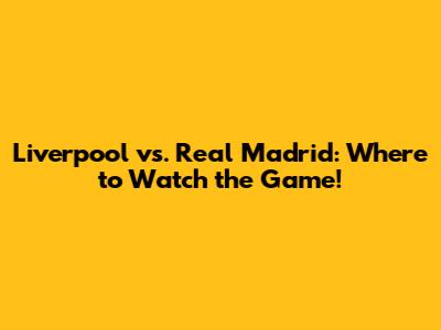Liverpool vs. Real Madrid: Where to Watch the Game!