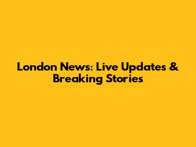 London News: Live Updates & Breaking Stories