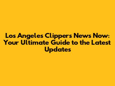 Los Angeles Clippers News Now: Your Ultimate Guide to the Latest Updates