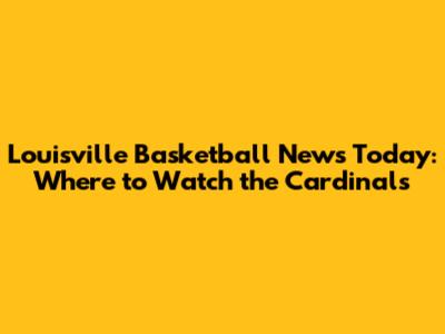 Louisville Basketball News Today: Where to Watch the Cardinals