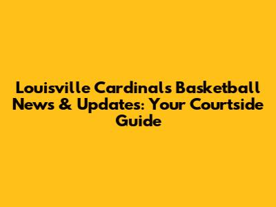 Louisville Cardinals Basketball News & Updates: Your Courtside Guide