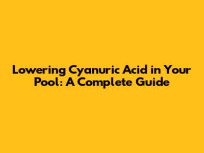 Lowering Cyanuric Acid in Your Pool: A Complete Guide