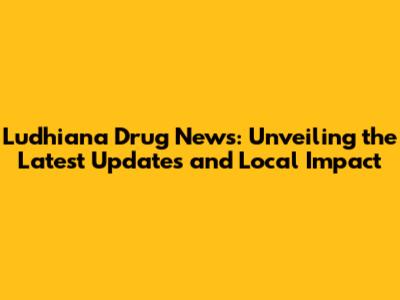 Ludhiana Drug News: Unveiling the Latest Updates and Local Impact