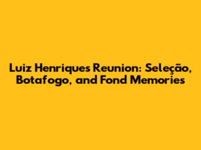 Luiz Henrique's Reunion: Seleção, Botafogo, and Fond Memories