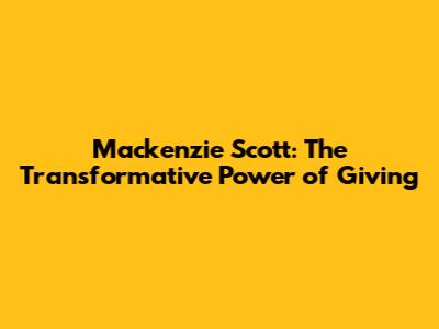 Mackenzie Scott: The Transformative Power of Giving