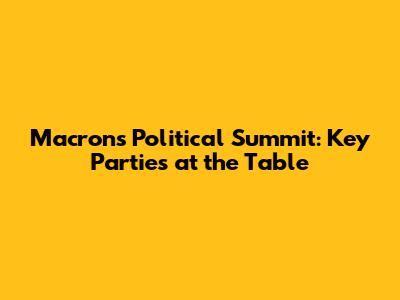 Macron's Political Summit: Key Parties at the Table