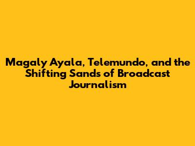 Magaly Ayala, Telemundo, and the Shifting Sands of Broadcast Journalism
