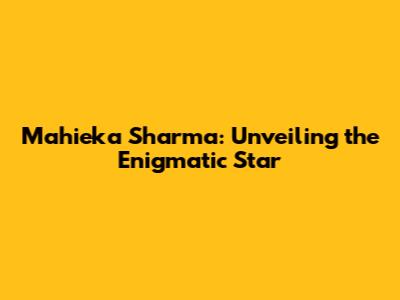 Mahieka Sharma: Unveiling the Enigmatic Star