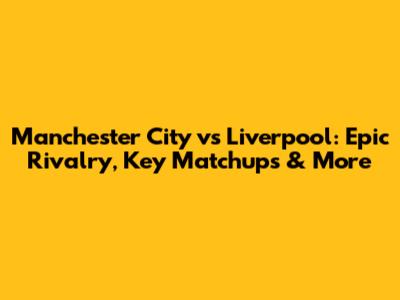 Manchester City vs Liverpool: Epic Rivalry, Key Matchups & More
