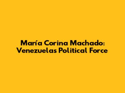 María Corina Machado: Venezuela's Political Force