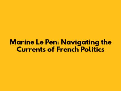 Marine Le Pen: Navigating the Currents of French Politics