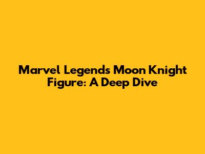 Marvel Legends Moon Knight Figure: A Deep Dive