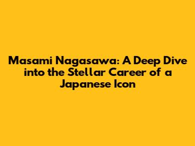 Masami Nagasawa: A Deep Dive into the Stellar Career of a Japanese Icon