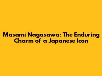 Masami Nagasawa: The Enduring Charm of a Japanese Icon