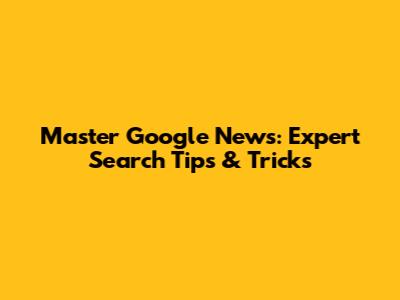 Master Google News: Expert Search Tips & Tricks