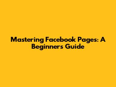 Mastering Facebook Pages: A Beginner's Guide