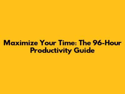 Maximize Your Time: The 96-Hour Productivity Guide
