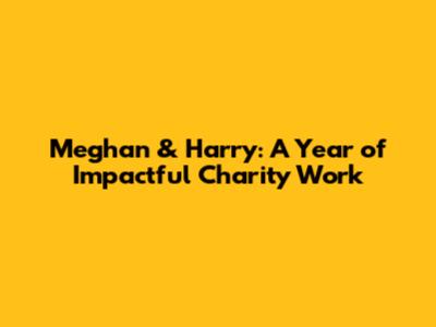 Meghan & Harry: A Year of Impactful Charity Work