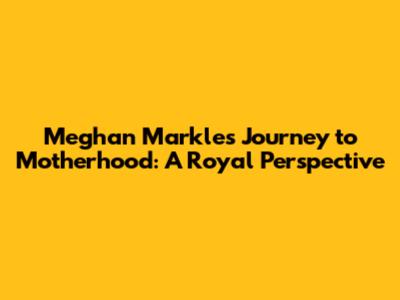 Meghan Markle's Journey to Motherhood: A Royal Perspective