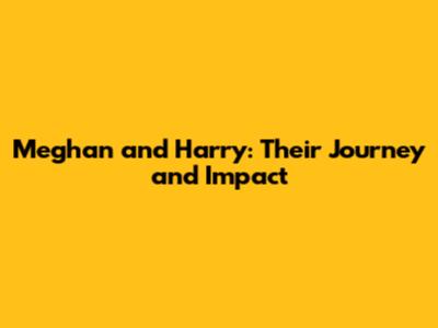 Meghan and Harry: Their Journey and Impact