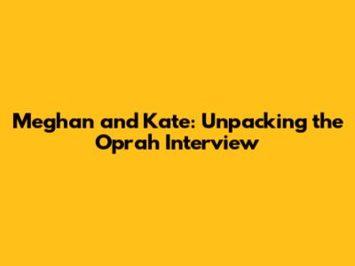 Meghan and Kate: Unpacking the Oprah Interview