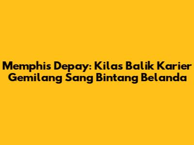 Memphis Depay: Kilas Balik Karier Gemilang Sang Bintang Belanda