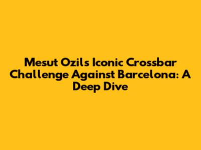 Mesut Ozil's Iconic Crossbar Challenge Against Barcelona: A Deep Dive