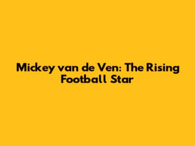 Mickey van de Ven: The Rising Football Star