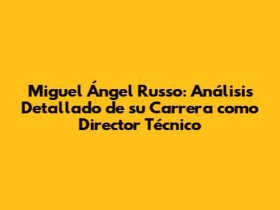 Miguel Ángel Russo: Análisis Detallado de su Carrera como Director Técnico