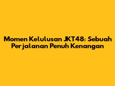 Momen Kelulusan JKT48: Sebuah Perjalanan Penuh Kenangan