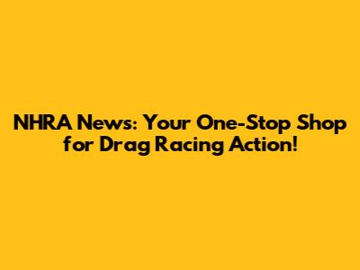 NHRA News: Your One-Stop Shop for Drag Racing Action!