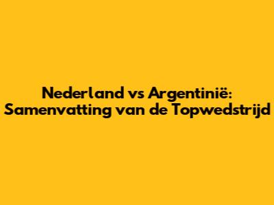 Nederland vs Argentinië: Samenvatting van de Topwedstrijd