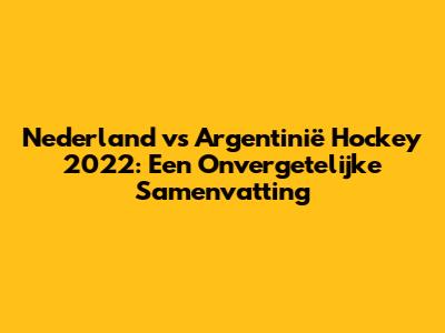 Nederland vs Argentinië Hockey 2022: Een Onvergetelijke Samenvatting