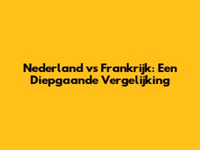 Nederland vs Frankrijk: Een Diepgaande Vergelijking