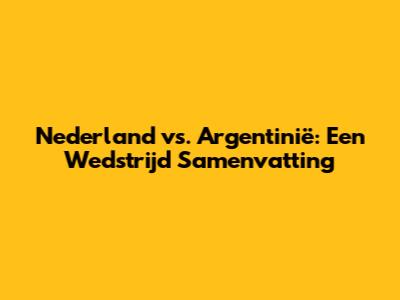 Nederland vs. Argentinië: Een Wedstrijd Samenvatting