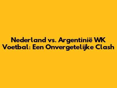 Nederland vs. Argentinië WK Voetbal: Een Onvergetelijke Clash