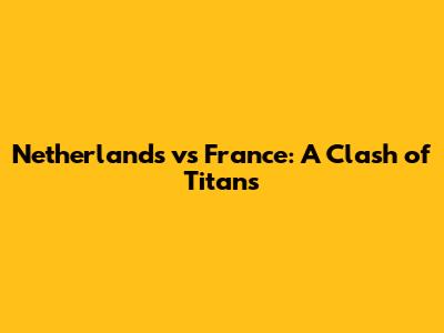 Netherlands vs France: A Clash of Titans