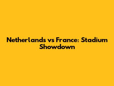 Netherlands vs France: Stadium Showdown
