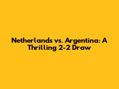 Netherlands vs. Argentina: A Thrilling 2-2 Draw