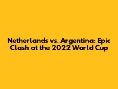 Netherlands vs. Argentina: Epic Clash at the 2022 World Cup