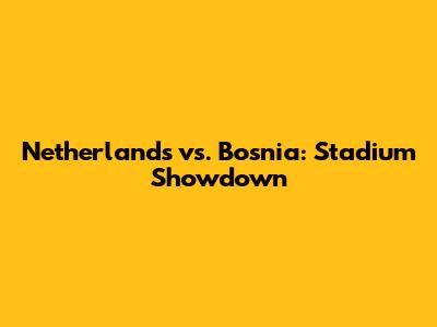 Netherlands vs. Bosnia: Stadium Showdown
