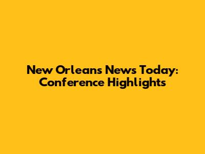 New Orleans News Today: Conference Highlights