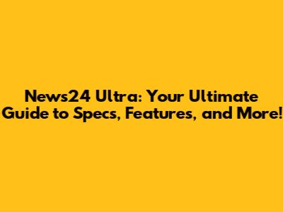 News24 Ultra: Your Ultimate Guide to Specs, Features, and More!